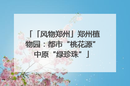 「风物郑州」郑州植物园：都市“桃花源” 中原“绿珍珠”