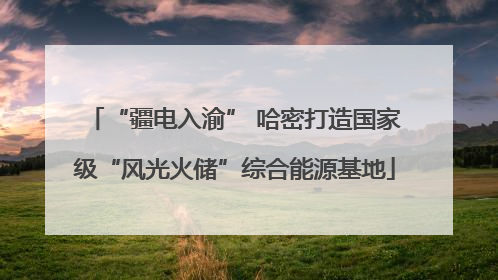 “疆电入渝” 哈密打造国家级“风光火储”综合能源基地