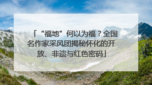 “福地”何以为福？全国名作家采风团揭秘怀化的开放、非遗与红色密码