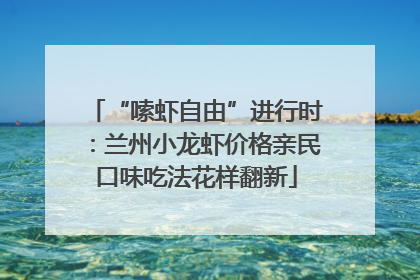“嗦虾自由”进行时：兰州小龙虾价格亲民口味吃法花样翻新