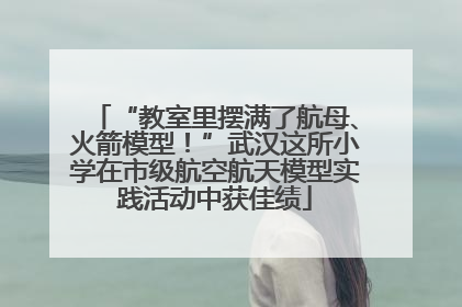 “教室里摆满了航母、火箭模型！”武汉这所小学在市级航空航天模型实践活动中获佳绩
