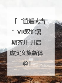 “逍遥武当”VR双馆暑期齐开 开启虚实文旅新体验