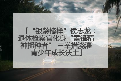 “银龄榜样”侯志龙：退休检察官化身“雷锋精神播种者” 三举措浇灌青少年成长沃土