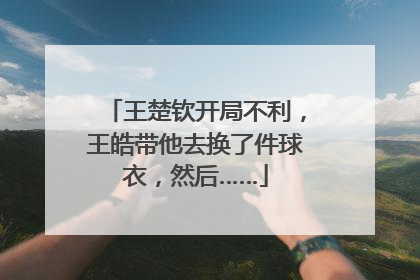 王楚钦开局不利，王皓带他去换了件球衣，然后……