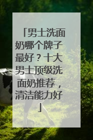 男士洗面奶哪个牌子最好？十大男士顶级洗面奶推荐，清洁能力好