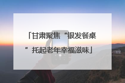 甘肃聚焦“银发餐桌”托起老年幸福滋味