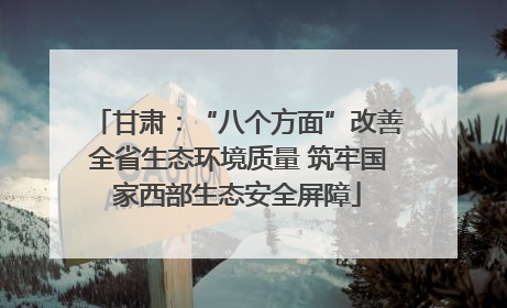 甘肃：“八个方面”改善全省生态环境质量 筑牢国家西部生态安全屏障