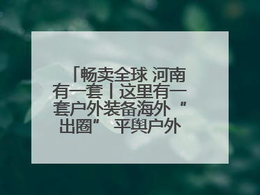 畅卖全球 河南有一套丨这里有一套户外装备海外“出圈” 平舆户外用品：让“休闲风”长红