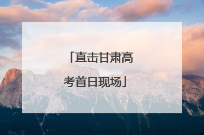 直击甘肃高考首日现场