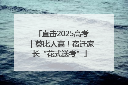 直击2025高考｜葵比人高！宿迁家长“花式送考”