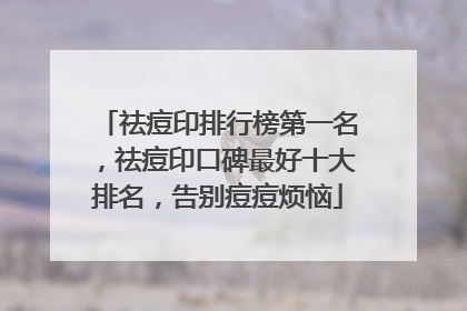 祛痘印排行榜第一名，祛痘印口碑最好十大排名，告别痘痘烦恼