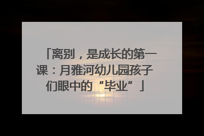 离别，是成长的第一课：月雅河幼儿园孩子们眼中的“毕业”