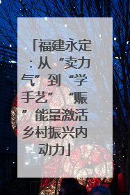 福建永定：从“卖力气”到“学手艺”“赈”能量激活乡村振兴内动力