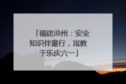 福建漳州：安全知识伴童行，寓教于乐庆六一
