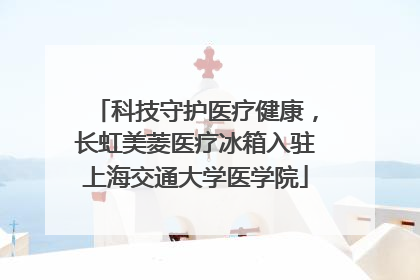 科技守护医疗健康，长虹美菱医疗冰箱入驻上海交通大学医学院