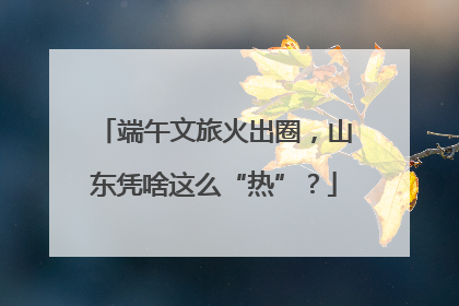 端午文旅火出圈，山东凭啥这么“热”？