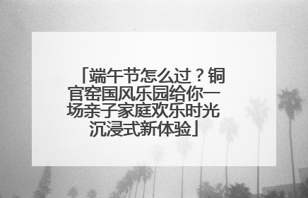 端午节怎么过？铜官窑国风乐园给你一场亲子家庭欢乐时光沉浸式新体验