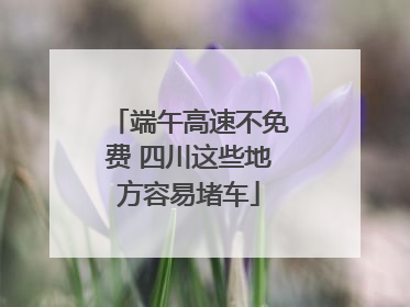 端午高速不免费 四川这些地方容易堵车