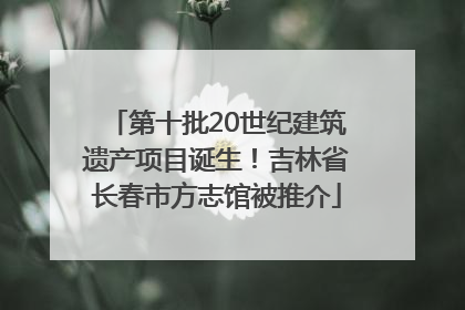 第十批20世纪建筑遗产项目诞生！吉林省长春市方志馆被推介