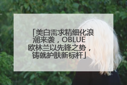 美白需求精细化浪潮来袭，OBLUE欧林兰以先锋之势，铸就护肤新标杆