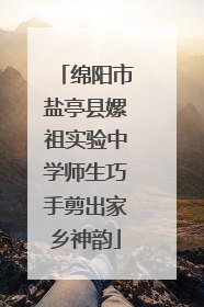 绵阳市盐亭县嫘祖实验中学师生巧手剪出家乡神韵