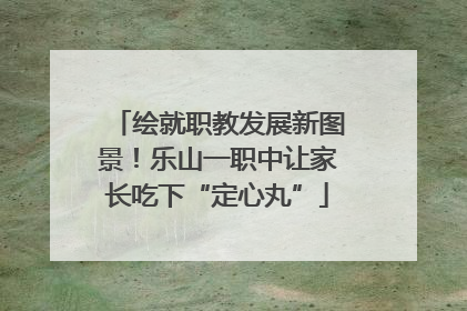 绘就职教发展新图景！乐山一职中让家长吃下“定心丸”