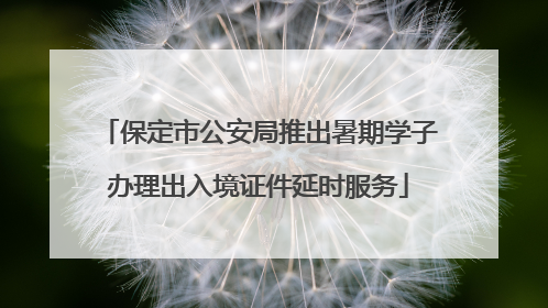 保定市公安局推出暑期学子办理出入境证件延时服务