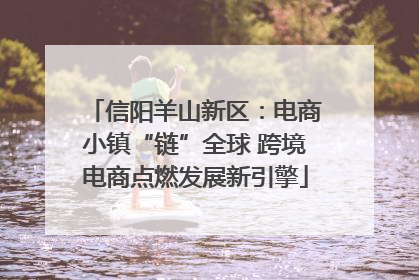 信阳羊山新区：电商小镇“链”全球 跨境电商点燃发展新引擎