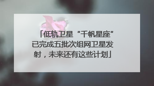 低轨卫星“千帆星座”已完成五批次组网卫星发射，未来还有这些计划