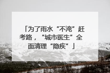 为了雨水“不淹”赶考路，“城市医生”全面清理“隐疾”