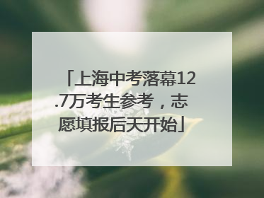 上海中考落幕12.7万考生参考，志愿填报后天开始
