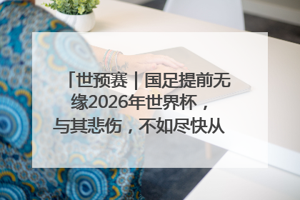 世预赛｜国足提前无缘2026年世界杯，与其悲伤，不如尽快从选帅开始重建