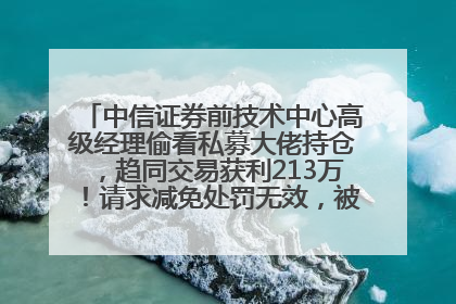 中信证券前技术中心高级经理偷看私募大佬持仓，趋同交易获利213万！请求减免处罚无效，被罚没426万