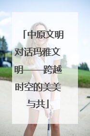 中原文明对话玛雅文明——跨越时空的美美与共