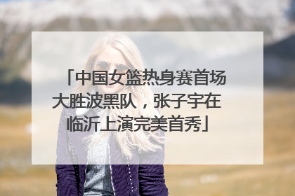 中国女篮热身赛首场大胜波黑队，张子宇在临沂上演完美首秀