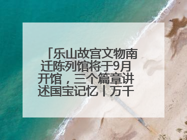 乐山故宫文物南迁陈列馆将于9月开馆，三个篇章讲述国宝记忆丨万千气象看四川