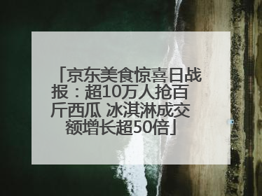 京东美食惊喜日战报：超10万人抢百斤西瓜 冰淇淋成交额增长超50倍