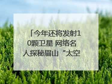 今年还将发射10颗卫星 网络名人探秘眉山“太空之眼”建设密码｜网络名人四川行
