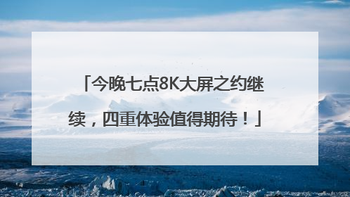 今晚七点8K大屏之约继续，四重体验值得期待！