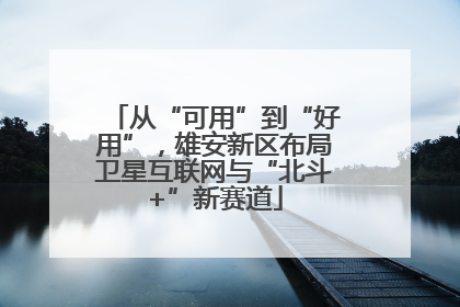 从“可用”到“好用”，雄安新区布局卫星互联网与“北斗+”新赛道
