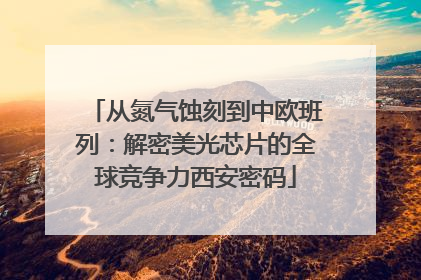 从氮气蚀刻到中欧班列：解密美光芯片的全球竞争力西安密码