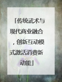传统武术与现代商业融合，创新互动模式激活消费新动能