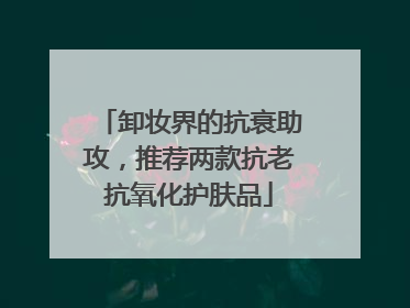卸妆界的抗衰助攻，推荐两款抗老抗氧化护肤品