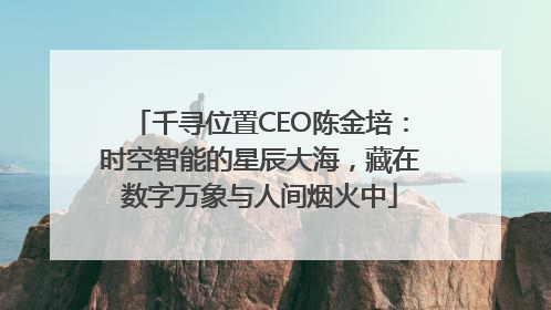 千寻位置CEO陈金培：时空智能的星辰大海，藏在数字万象与人间烟火中