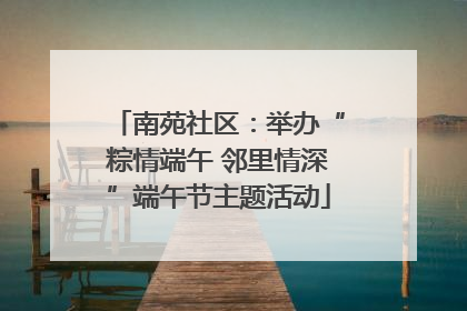 南苑社区：举办“粽情端午 邻里情深”端午节主题活动