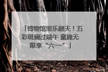 博物馆里乐翻天！五彩斑斓过端午 童趣无限享“六·一”
