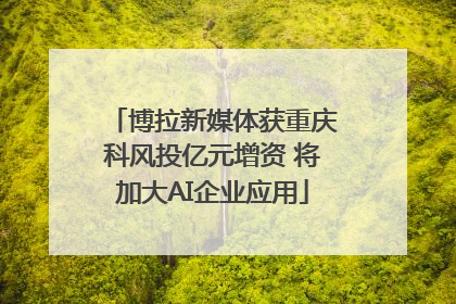 博拉新媒体获重庆科风投亿元增资 将加大AI企业应用