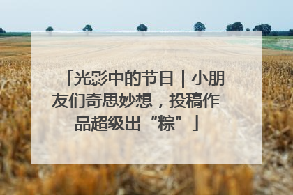 光影中的节日|小朋友们奇思妙想,投稿作品超级出“粽”