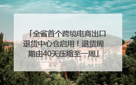全省首个跨境电商出口退货中心仓启用！退货周期由40天压缩至一周