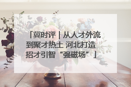 冀时评｜从人才外流到聚才热土 河北打造招才引智“强磁场”